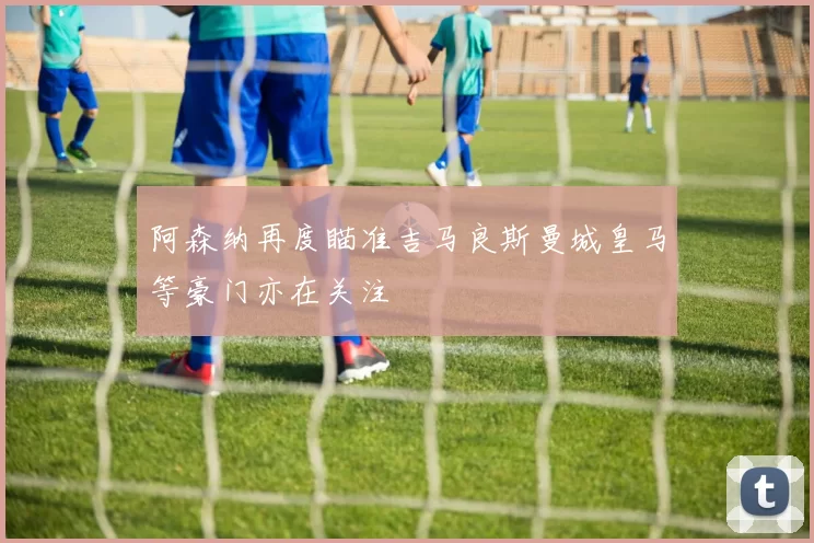 阿森纳再度瞄准吉马良斯曼城皇马等豪门亦在关注