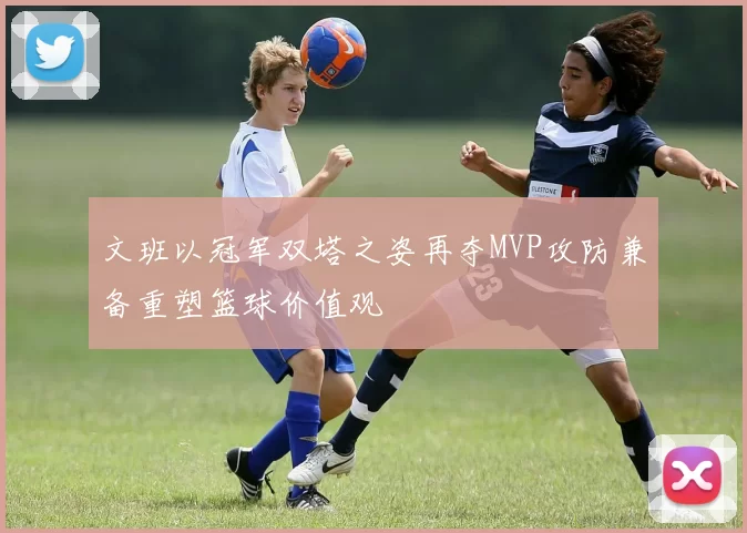 文班以冠军双塔之姿再夺MVP攻防兼备重塑篮球价值观