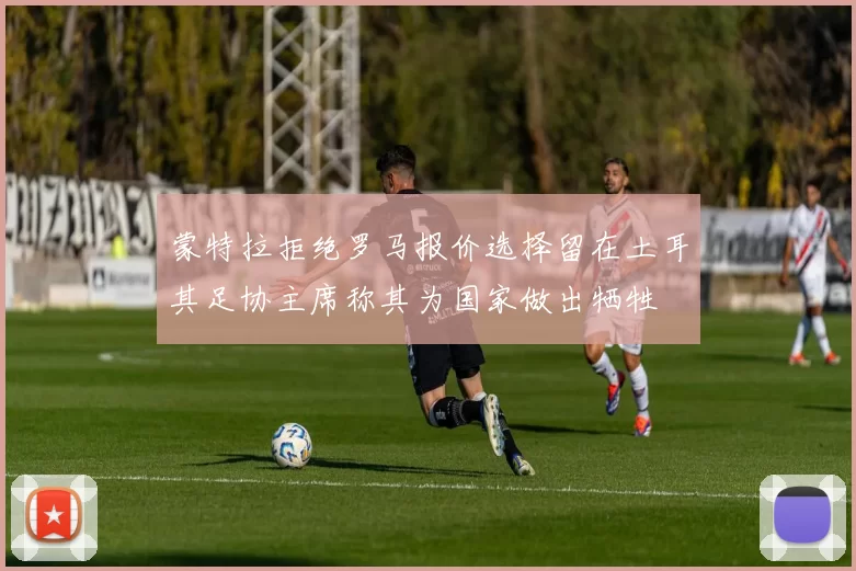 蒙特拉拒绝罗马报价选择留在土耳其足协主席称其为国家做出牺牲