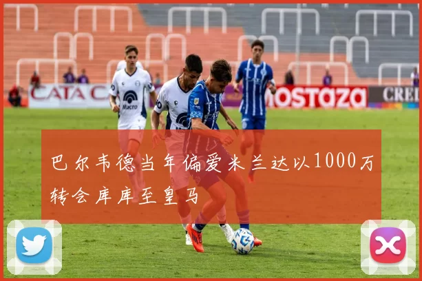 巴尔韦德当年偏爱米兰达以1000万转会库库至皇马