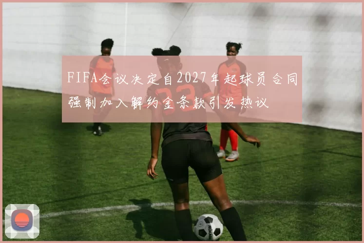 FIFA会议决定自2027年起球员合同强制加入解约金条款引发热议