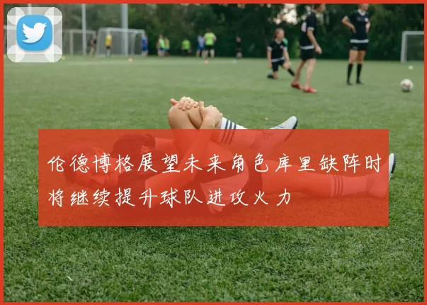 伦德博格展望未来角色库里缺阵时将继续提升球队进攻火力