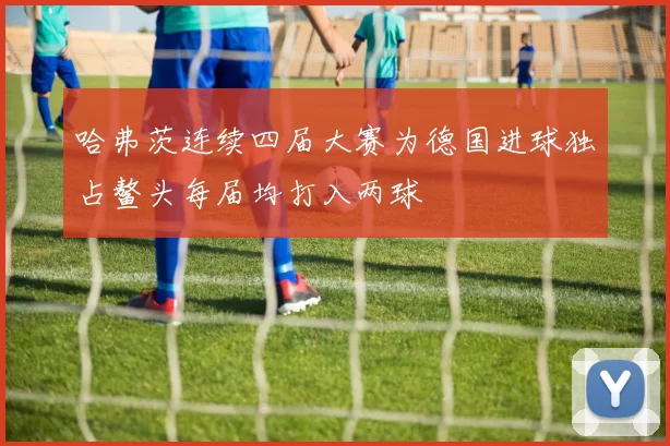哈弗茨连续四届大赛为德国进球独占鳌头每届均打入两球