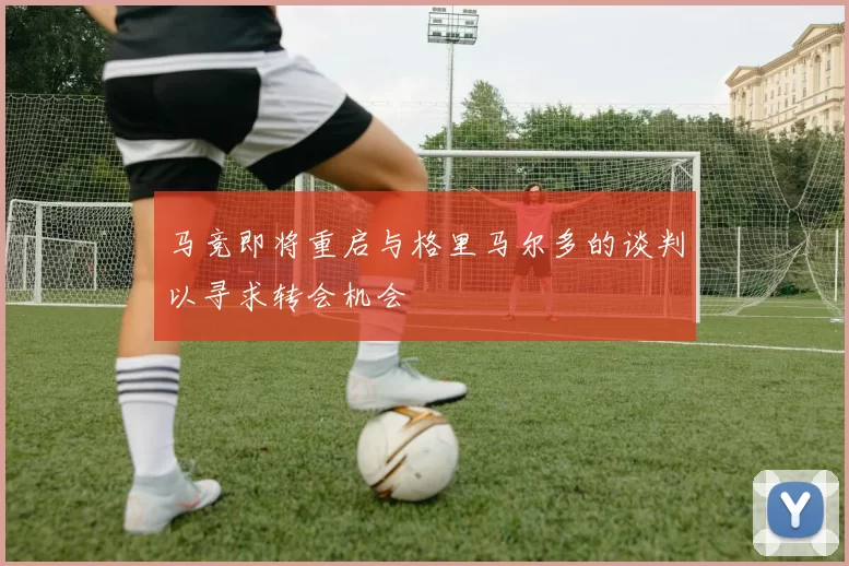马竞即将重启与格里马尔多的谈判以寻求转会机会