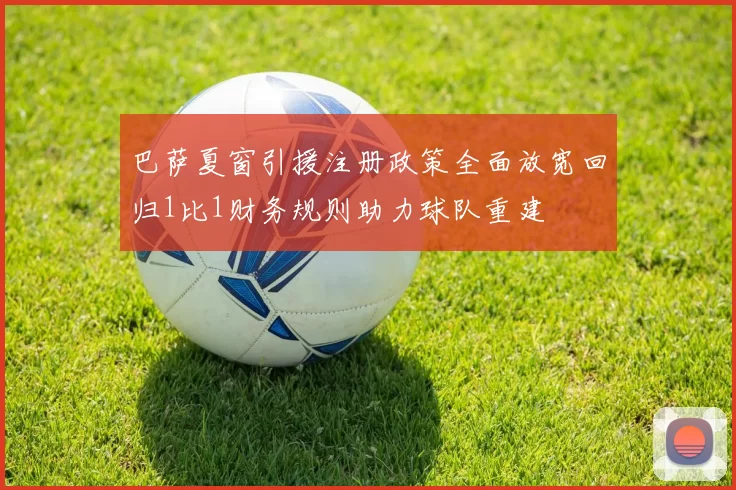 巴萨夏窗引援注册政策全面放宽回归1比1财务规则助力球队重建
