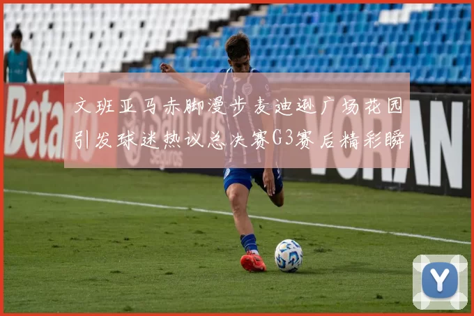 文班亚马赤脚漫步麦迪逊广场花园引发球迷热议总决赛G3赛后精彩瞬间