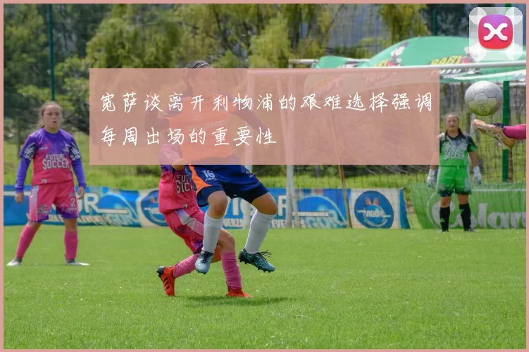 宽萨谈离开利物浦的艰难选择强调每周出场的重要性