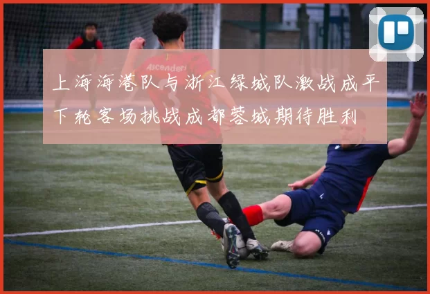上海海港队与浙江绿城队激战成平下轮客场挑战成都蓉城期待胜利