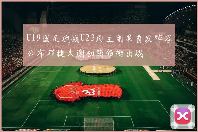 U19国足迎战U23民主刚果首发阵容公布邓捷夫谢初筠领衔出战
