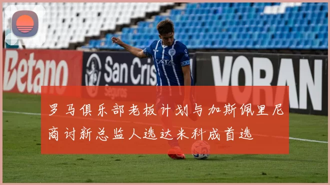 罗马俱乐部老板计划与加斯佩里尼商讨新总监人选达米科成首选