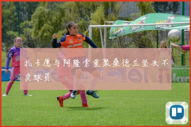 扎卡愿与阿隆索重聚桑德兰坚决不卖球员