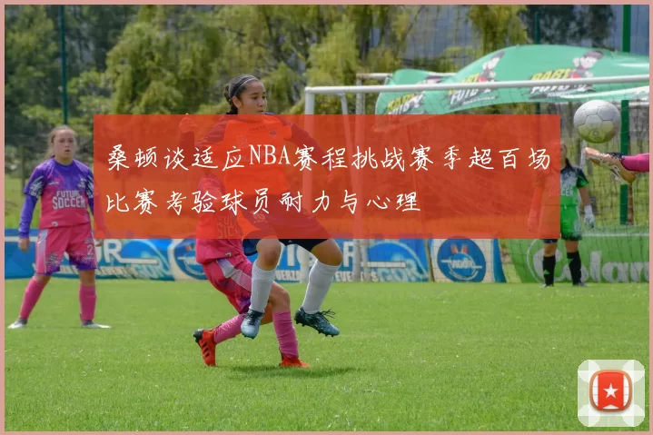 桑顿谈适应NBA赛程挑战赛季超百场比赛考验球员耐力与心理