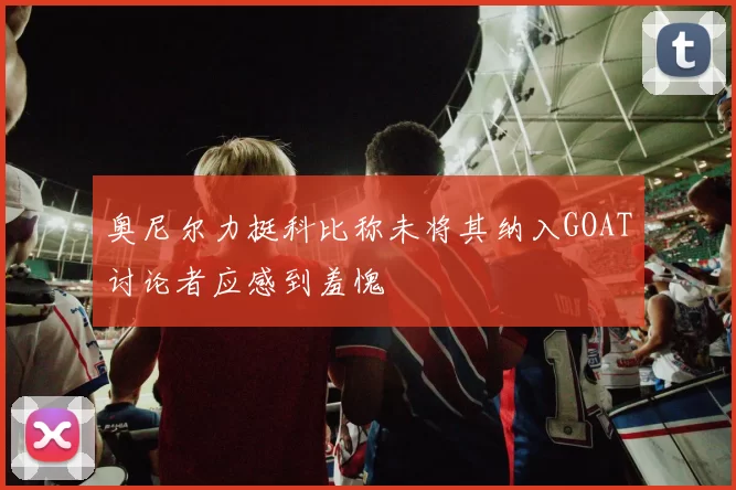 奥尼尔力挺科比称未将其纳入GOAT讨论者应感到羞愧