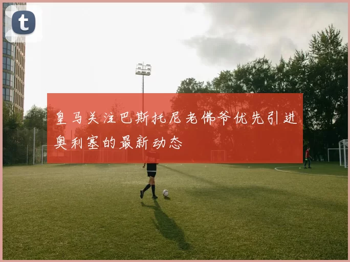皇马关注巴斯托尼老佛爷优先引进奥利塞的最新动态