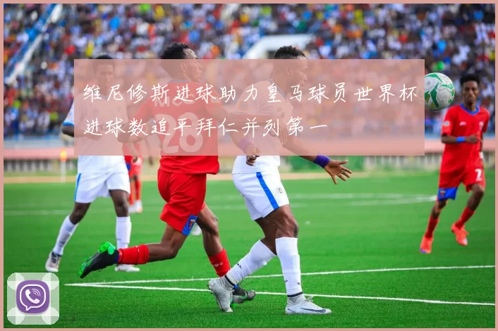 维尼修斯进球助力皇马球员世界杯进球数追平拜仁并列第一
