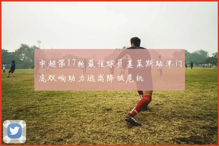 中超第17轮最佳球员基莱斯助津门虎双响助力逃离降级危机