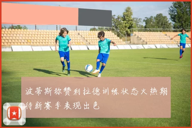 波蒂斯称赞利拉德训练状态火热期待新赛季表现出色