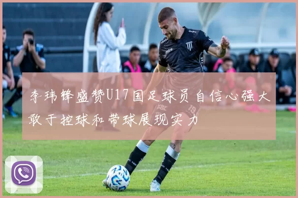 李玮锋盛赞U17国足球员自信心强大敢于控球和带球展现实力