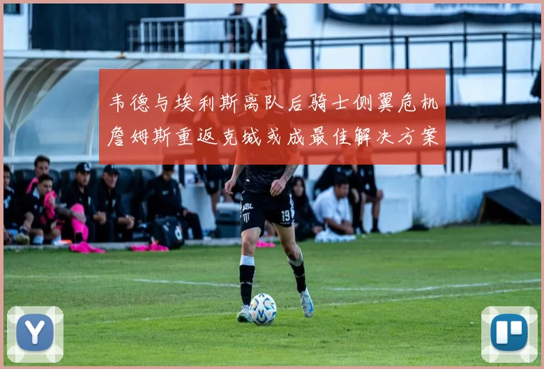 韦德与埃利斯离队后骑士侧翼危机詹姆斯重返克城或成最佳解决方案