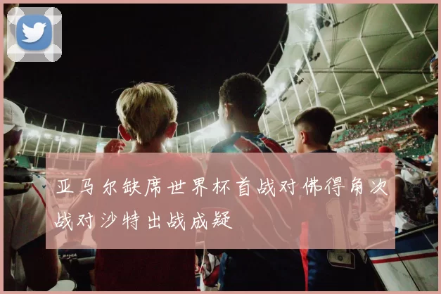 亚马尔缺席世界杯首战对佛得角次战对沙特出战成疑