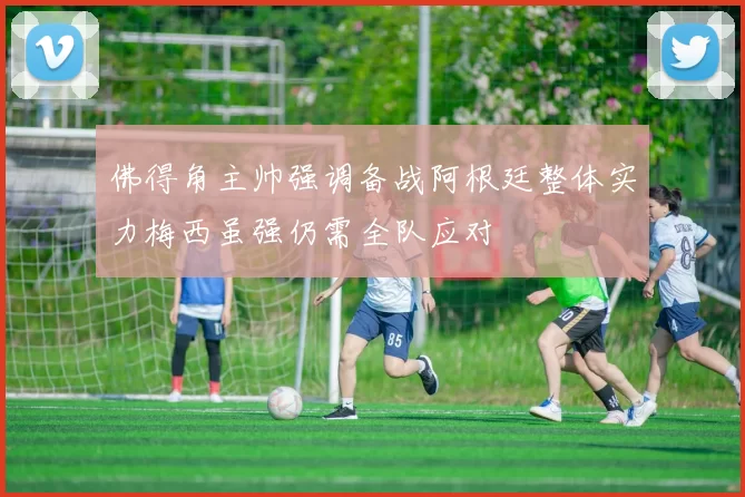 佛得角主帅强调备战阿根廷整体实力梅西虽强仍需全队应对