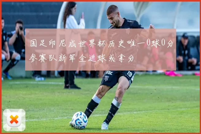 国足印尼成世界杯历史唯一0球0分参赛队新军全进球或拿分