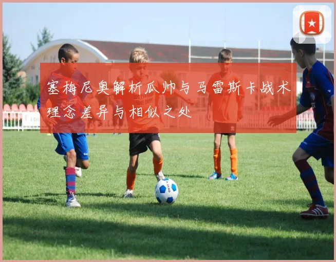 塞梅尼奥解析瓜帅与马雷斯卡战术理念差异与相似之处