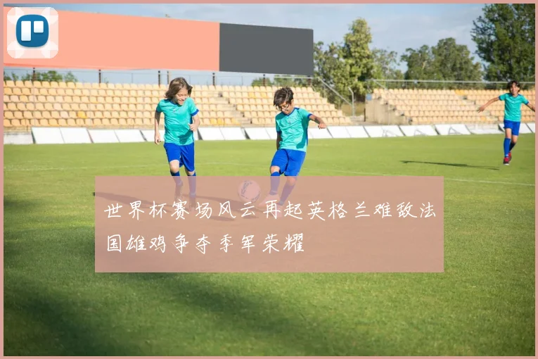 世界杯赛场风云再起英格兰难敌法国雄鸡争夺季军荣耀